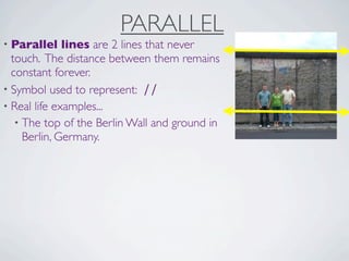 PARALLEL
• Parallel    lines are 2 lines that never
  touch. The distance between them remains
  constant forever.
• Symbol used to represent: ∕∕
• Real life examples...
   • The top of the Berlin Wall and ground in
     Berlin, Germany.
 