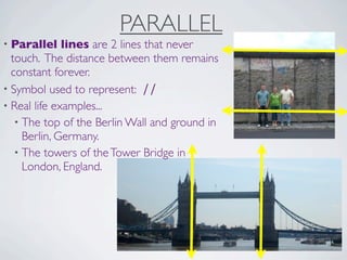 PARALLEL
• Parallel    lines are 2 lines that never
  touch. The distance between them remains
  constant forever.
• Symbol used to represent: ∕∕
• Real life examples...
   • The top of the Berlin Wall and ground in
     Berlin, Germany.
   • The towers of the Tower Bridge in
     London, England.
 