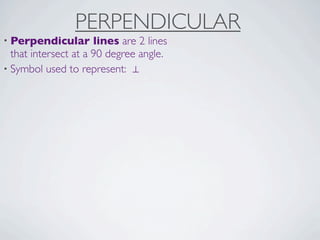 PERPENDICULAR
• Perpendicular       lines are 2 lines
  that intersect at a 90 degree angle.
• Symbol used to represent: ⊥
 