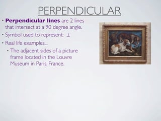 PERPENDICULAR
• Perpendicular       lines are 2 lines
  that intersect at a 90 degree angle.
• Symbol used to represent: ⊥
• Real life examples...
   • The adjacent sides of a picture
     frame located in the Louvre
     Museum in Paris, France.
 