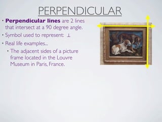 PERPENDICULAR
• Perpendicular       lines are 2 lines
  that intersect at a 90 degree angle.
• Symbol used to represent: ⊥
• Real life examples...
   • The adjacent sides of a picture
     frame located in the Louvre
     Museum in Paris, France.
 