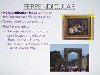 PERPENDICULAR
• Perpendicular       lines are 2 lines
  that intersect at a 90 degree angle.
• Symbol used to represent: ⊥
• Real life examples...
   • The adjacent sides of a picture
     frame located in the Louvre
     Museum in Paris, France.
   • The frame of a doorway in the
     ruins of Pompeii, Italy.
 