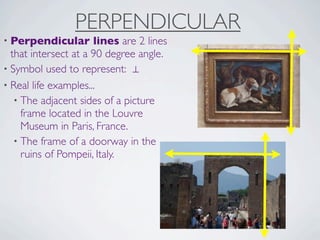 PERPENDICULAR
• Perpendicular       lines are 2 lines
  that intersect at a 90 degree angle.
• Symbol used to represent: ⊥
• Real life examples...
   • The adjacent sides of a picture
     frame located in the Louvre
     Museum in Paris, France.
   • The frame of a doorway in the
     ruins of Pompeii, Italy.
 