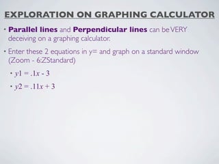 EXPLORATION ON GRAPHING CALCULATOR
• Parallel lines and Perpendicular lines can be VERY
 deceiving on a graphing calculator.
• Enter
     these 2 equations in y= and graph on a standard window
 (Zoom - 6:ZStandard)
  •   y1 = .1x - 3
  •   y2 = .11x + 3
 