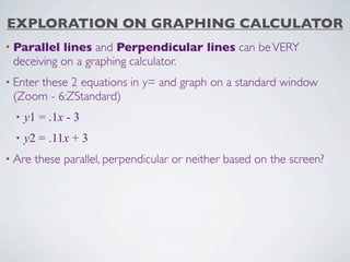 EXPLORATION ON GRAPHING CALCULATOR
• Parallel lines and Perpendicular lines can be VERY
 deceiving on a graphing calculator.
• Enter
     these 2 equations in y= and graph on a standard window
 (Zoom - 6:ZStandard)
  •   y1 = .1x - 3
  •   y2 = .11x + 3
• Are   these parallel, perpendicular or neither based on the screen?
 