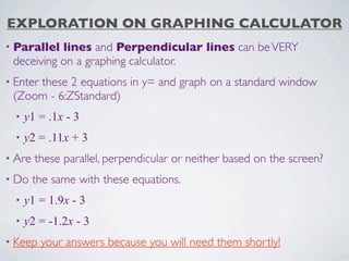 EXPLORATION ON GRAPHING CALCULATOR
• Parallel lines and Perpendicular lines can be VERY
 deceiving on a graphing calculator.
• Enter
     these 2 equations in y= and graph on a standard window
 (Zoom - 6:ZStandard)
  •   y1 = .1x - 3
  •   y2 = .11x + 3
• Are   these parallel, perpendicular or neither based on the screen?
• Do    the same with these equations.
  •   y1 = 1.9x - 3
  •   y2 = -1.2x - 3
• Keep    your answers because you will need them shortly!
 