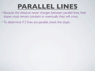 PARALLEL LINES
• Becausethe distance never changes between parallel lines, their
 slopes must remain constant or eventually they will cross.
• To   determine if 2 lines are parallel, check the slope.
 