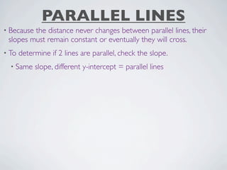 PARALLEL LINES
• Becausethe distance never changes between parallel lines, their
 slopes must remain constant or eventually they will cross.
• To   determine if 2 lines are parallel, check the slope.
  • Same    slope, different y-intercept = parallel lines
 