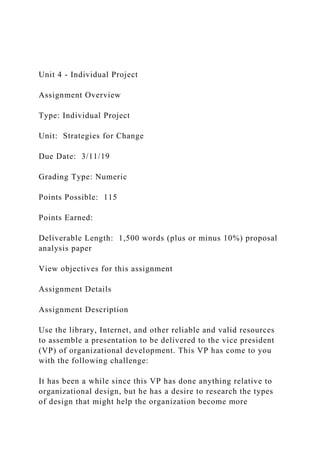 Unit 4 - Individual Project
Assignment Overview
Type: Individual Project
Unit: Strategies for Change
Due Date: 3/11/19
Grading Type: Numeric
Points Possible: 115
Points Earned:
Deliverable Length: 1,500 words (plus or minus 10%) proposal
analysis paper
View objectives for this assignment
Assignment Details
Assignment Description
Use the library, Internet, and other reliable and valid resources
to assemble a presentation to be delivered to the vice president
(VP) of organizational development. This VP has come to you
with the following challenge:
It has been a while since this VP has done anything relative to
organizational design, but he has a desire to research the types
of design that might help the organization become more
 