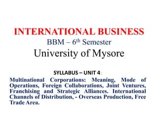 INTERNATIONAL BUSINESS
BBM – 6th Semester
University of Mysore
SYLLABUS – UNIT 4:
Multinational Corporations: Meaning, Mode of
Operations, Foreign Collaborations, Joint Ventures,
Franchising and Strategic Alliances. International
Channels of Distribution, - Overseas Production, Free
Trade Area.
 