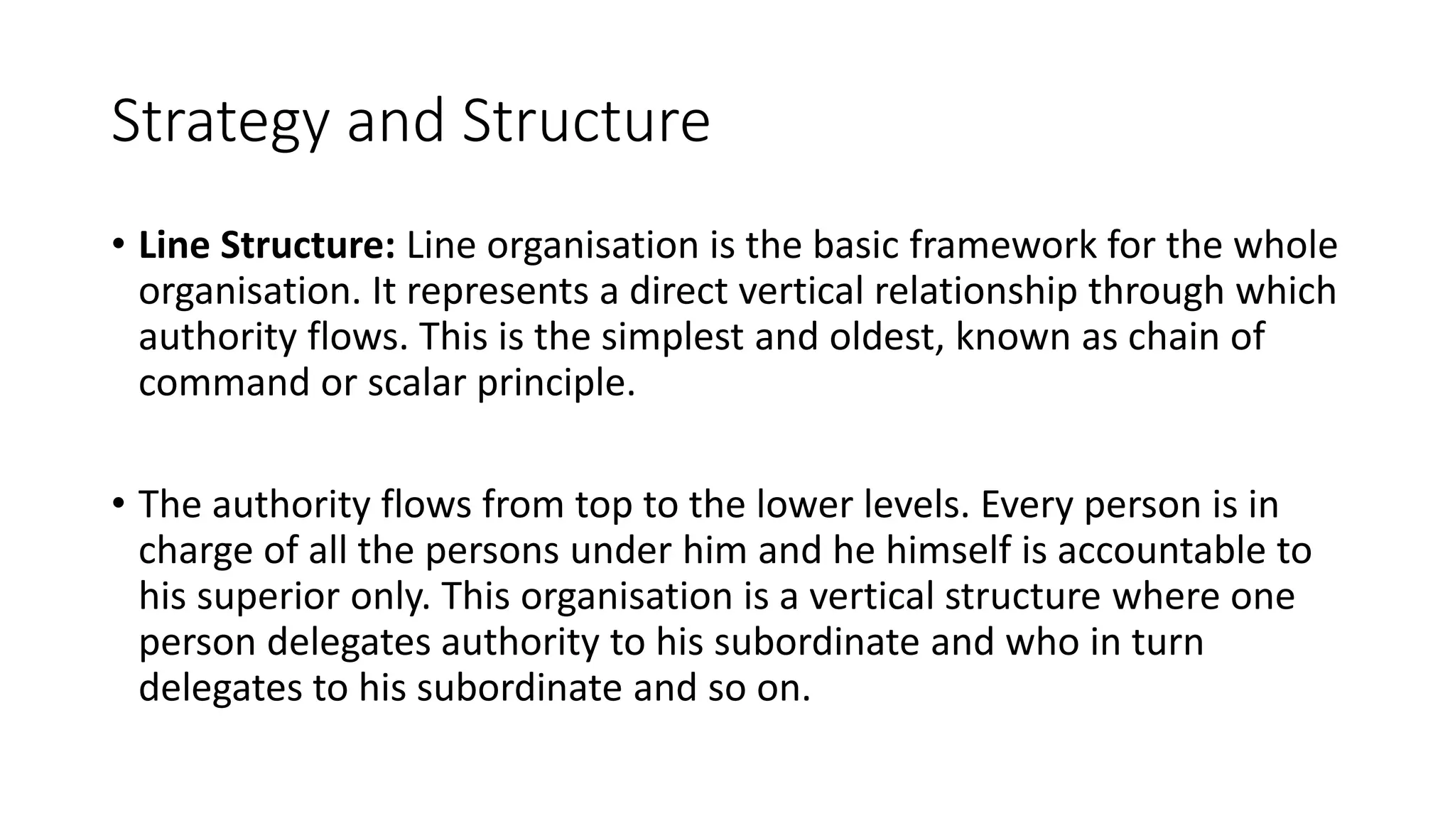 Strategy and Structure
• Line Structure: Line organisation is the basic framework for the whole
organisation. It represents a direct vertical relationship through which
authority flows. This is the simplest and oldest, known as chain of
command or scalar principle.
• The authority flows from top to the lower levels. Every person is in
charge of all the persons under him and he himself is accountable to
his superior only. This organisation is a vertical structure where one
person delegates authority to his subordinate and who in turn
delegates to his subordinate and so on.
 