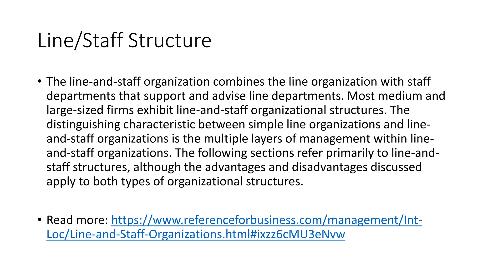 Line/Staff Structure
• The line-and-staff organization combines the line organization with staff
departments that support and advise line departments. Most medium and
large-sized firms exhibit line-and-staff organizational structures. The
distinguishing characteristic between simple line organizations and line-
and-staff organizations is the multiple layers of management within line-
and-staff organizations. The following sections refer primarily to line-and-
staff structures, although the advantages and disadvantages discussed
apply to both types of organizational structures.
• Read more: https://www.referenceforbusiness.com/management/Int-
Loc/Line-and-Staff-Organizations.html#ixzz6cMU3eNvw
 