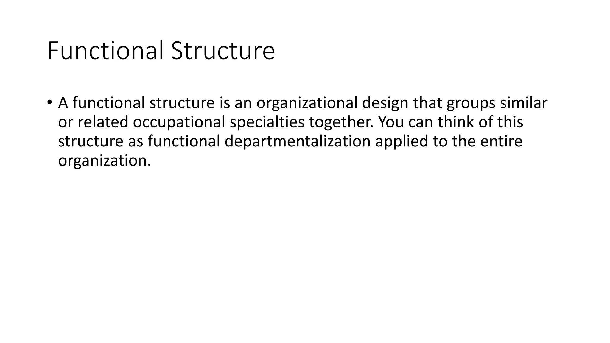 Functional Structure
• A functional structure is an organizational design that groups similar
or related occupational specialties together. You can think of this
structure as functional departmentalization applied to the entire
organization.
 
