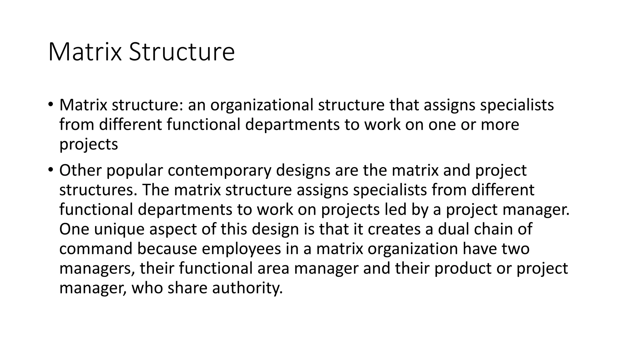 Matrix Structure
• Matrix structure: an organizational structure that assigns specialists
from different functional departments to work on one or more
projects
• Other popular contemporary designs are the matrix and project
structures. The matrix structure assigns specialists from different
functional departments to work on projects led by a project manager.
One unique aspect of this design is that it creates a dual chain of
command because employees in a matrix organization have two
managers, their functional area manager and their product or project
manager, who share authority.
 