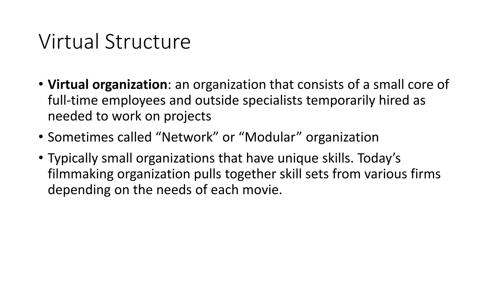 Virtual Structure
• Virtual organization: an organization that consists of a small core of
full-time employees and outside specialists temporarily hired as
needed to work on projects
• Sometimes called “Network” or “Modular” organization
• Typically small organizations that have unique skills. Today’s
filmmaking organization pulls together skill sets from various firms
depending on the needs of each movie.
 