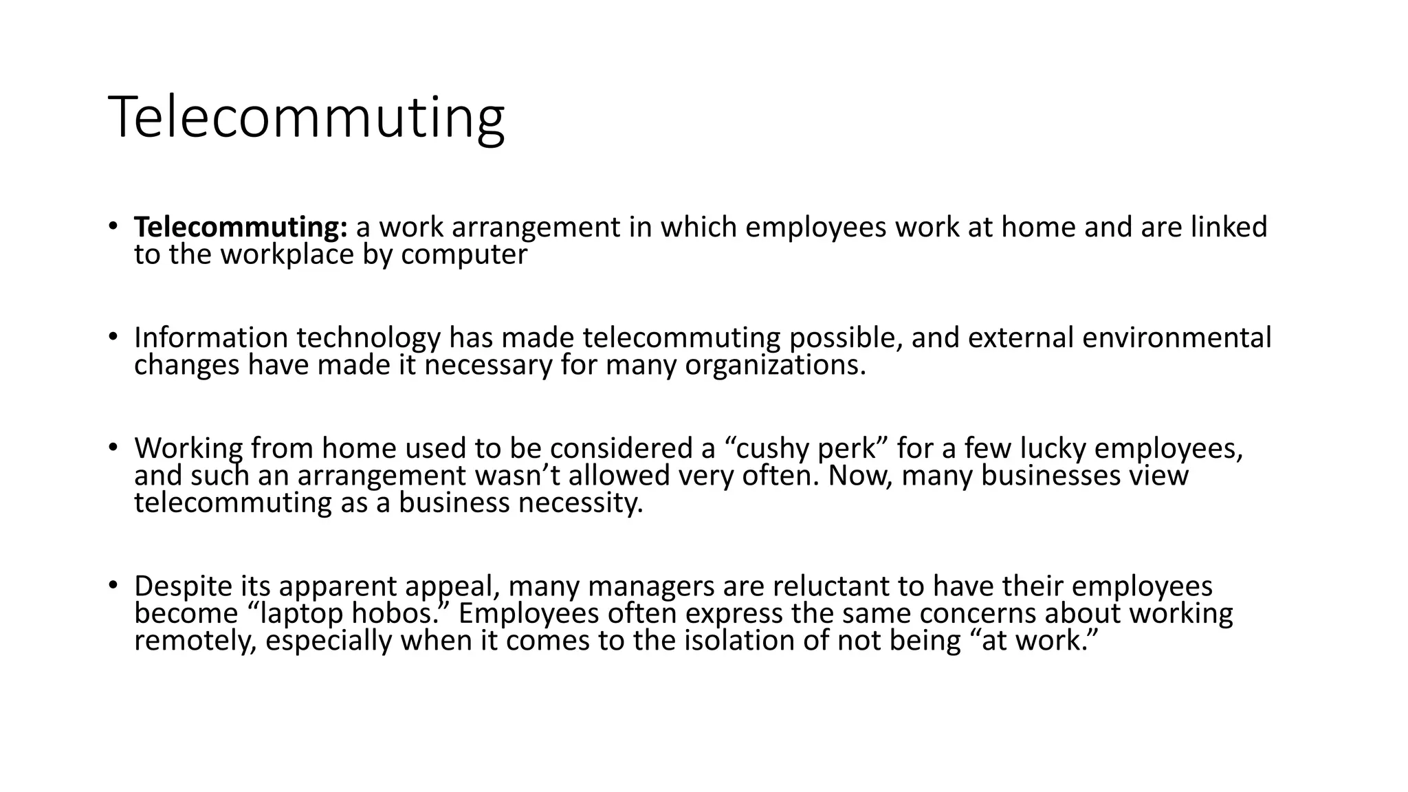 Telecommuting
• Telecommuting: a work arrangement in which employees work at home and are linked
to the workplace by computer
• Information technology has made telecommuting possible, and external environmental
changes have made it necessary for many organizations.
• Working from home used to be considered a “cushy perk” for a few lucky employees,
and such an arrangement wasn’t allowed very often. Now, many businesses view
telecommuting as a business necessity.
• Despite its apparent appeal, many managers are reluctant to have their employees
become “laptop hobos.” Employees often express the same concerns about working
remotely, especially when it comes to the isolation of not being “at work.”
 