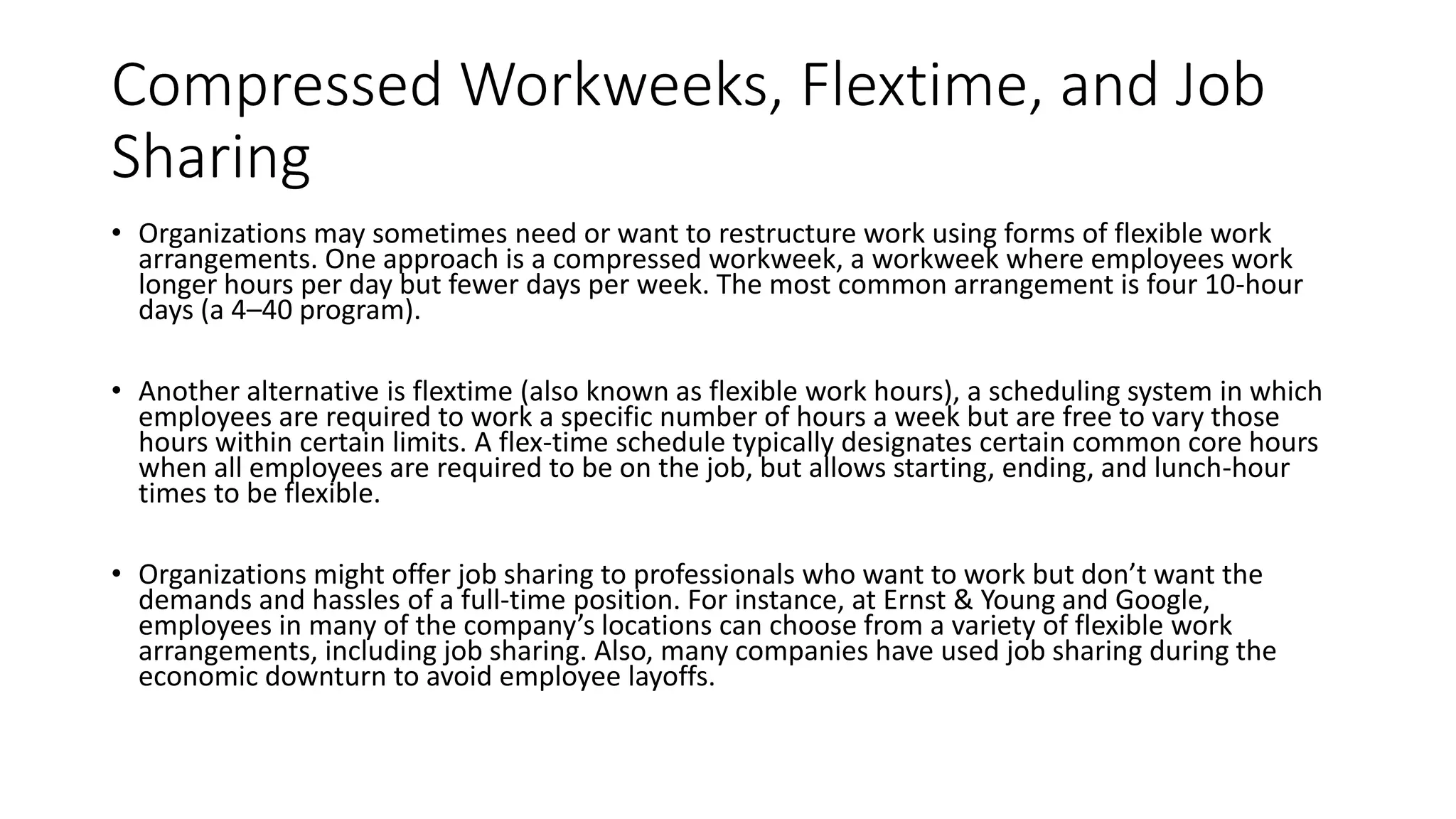 Compressed Workweeks, Flextime, and Job
Sharing
• Organizations may sometimes need or want to restructure work using forms of flexible work
arrangements. One approach is a compressed workweek, a workweek where employees work
longer hours per day but fewer days per week. The most common arrangement is four 10-hour
days (a 4–40 program).
• Another alternative is flextime (also known as flexible work hours), a scheduling system in which
employees are required to work a specific number of hours a week but are free to vary those
hours within certain limits. A flex-time schedule typically designates certain common core hours
when all employees are required to be on the job, but allows starting, ending, and lunch-hour
times to be flexible.
• Organizations might offer job sharing to professionals who want to work but don’t want the
demands and hassles of a full-time position. For instance, at Ernst & Young and Google,
employees in many of the company’s locations can choose from a variety of flexible work
arrangements, including job sharing. Also, many companies have used job sharing during the
economic downturn to avoid employee layoffs.
 