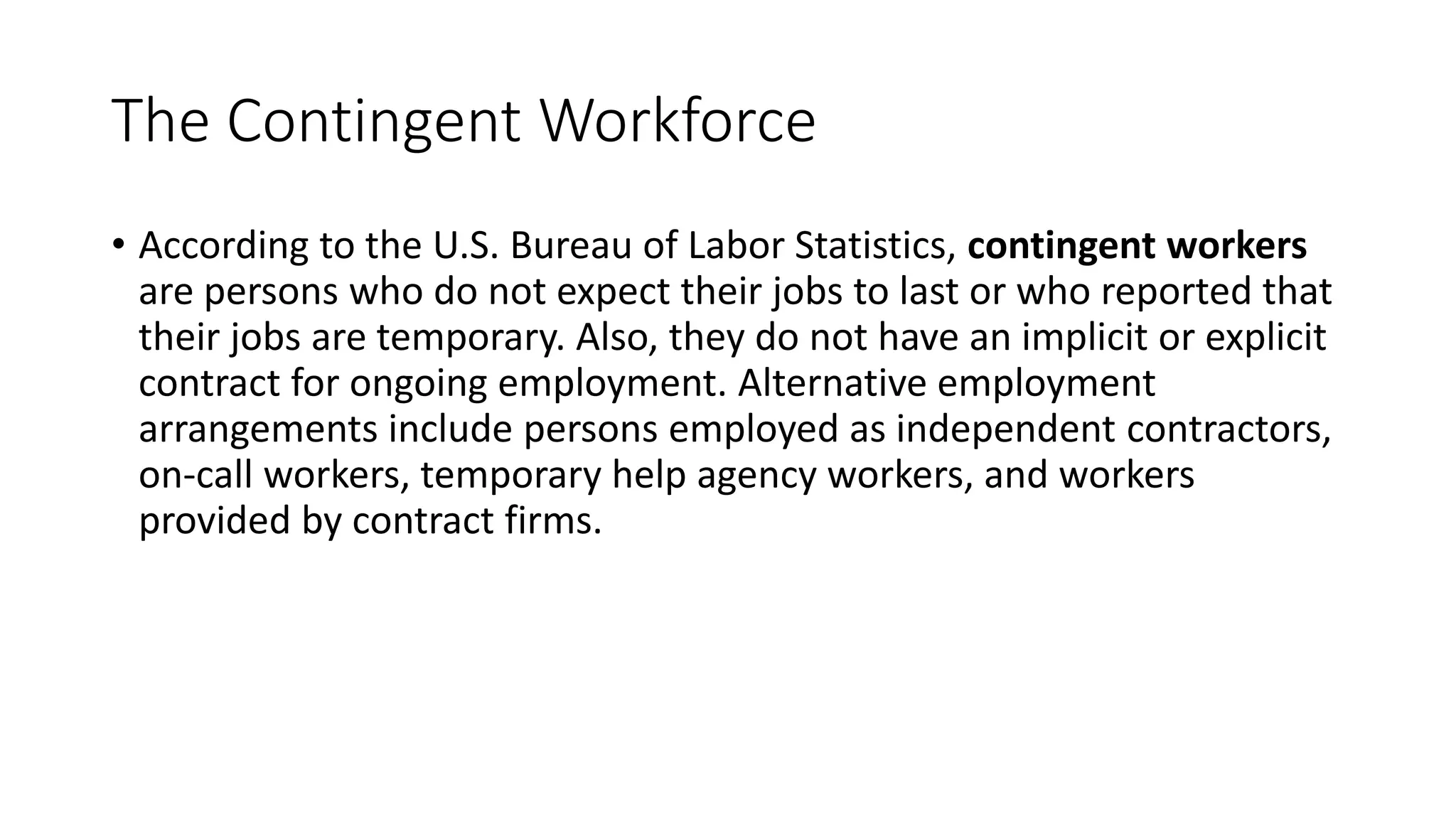 The Contingent Workforce
• According to the U.S. Bureau of Labor Statistics, contingent workers
are persons who do not expect their jobs to last or who reported that
their jobs are temporary. Also, they do not have an implicit or explicit
contract for ongoing employment. Alternative employment
arrangements include persons employed as independent contractors,
on-call workers, temporary help agency workers, and workers
provided by contract firms.
 