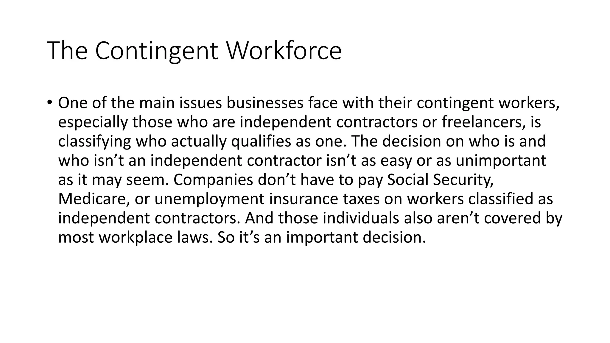 The Contingent Workforce
• One of the main issues businesses face with their contingent workers,
especially those who are independent contractors or freelancers, is
classifying who actually qualifies as one. The decision on who is and
who isn’t an independent contractor isn’t as easy or as unimportant
as it may seem. Companies don’t have to pay Social Security,
Medicare, or unemployment insurance taxes on workers classified as
independent contractors. And those individuals also aren’t covered by
most workplace laws. So it’s an important decision.
 