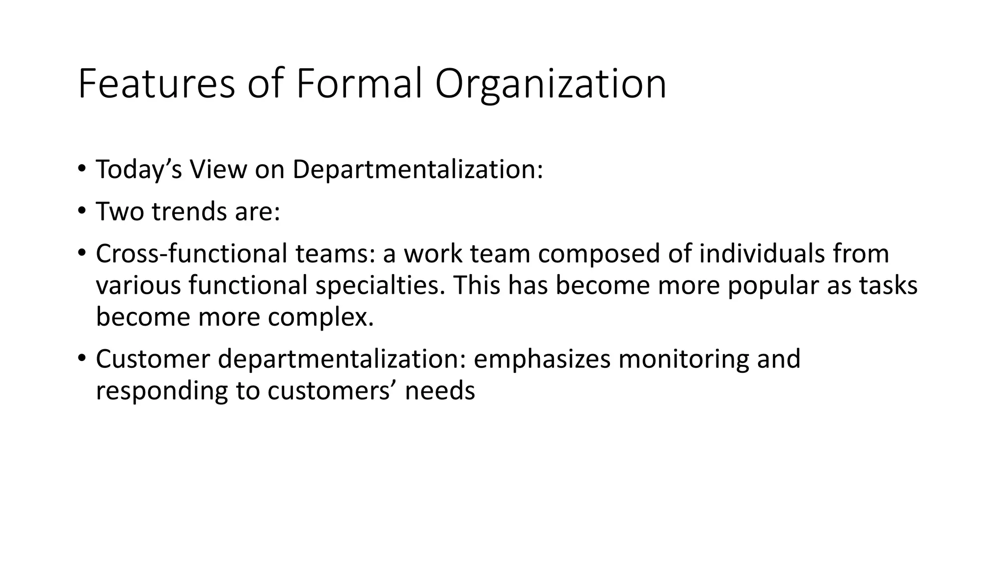 Features of Formal Organization
• Today’s View on Departmentalization:
• Two trends are:
• Cross-functional teams: a work team composed of individuals from
various functional specialties. This has become more popular as tasks
become more complex.
• Customer departmentalization: emphasizes monitoring and
responding to customers’ needs
 