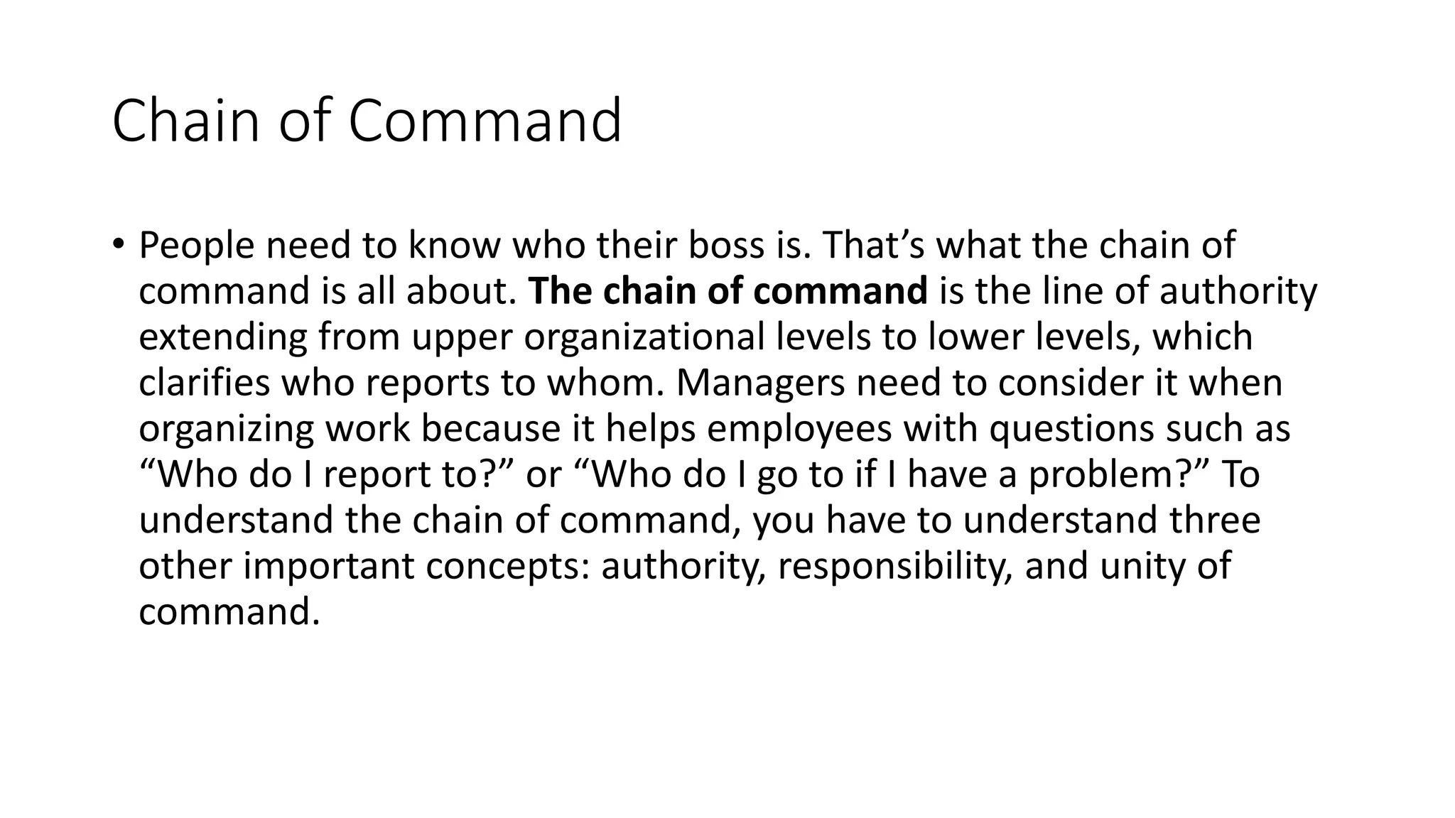 Chain of Command
• People need to know who their boss is. That’s what the chain of
command is all about. The chain of command is the line of authority
extending from upper organizational levels to lower levels, which
clarifies who reports to whom. Managers need to consider it when
organizing work because it helps employees with questions such as
“Who do I report to?” or “Who do I go to if I have a problem?” To
understand the chain of command, you have to understand three
other important concepts: authority, responsibility, and unity of
command.
 