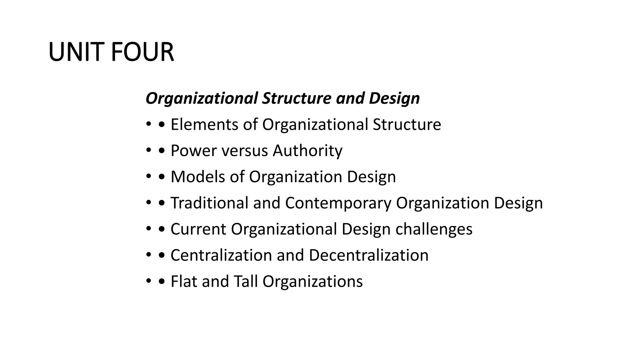 UNIT FOUR
Organizational Structure and Design
• • Elements of Organizational Structure
• • Power versus Authority
• • Models of Organization Design
• • Traditional and Contemporary Organization Design
• • Current Organizational Design challenges
• • Centralization and Decentralization
• • Flat and Tall Organizations
 