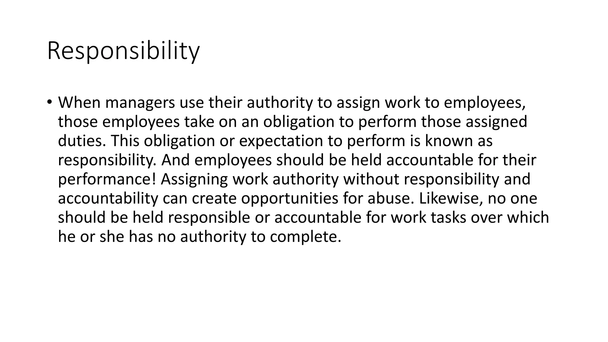 Responsibility
• When managers use their authority to assign work to employees,
those employees take on an obligation to perform those assigned
duties. This obligation or expectation to perform is known as
responsibility. And employees should be held accountable for their
performance! Assigning work authority without responsibility and
accountability can create opportunities for abuse. Likewise, no one
should be held responsible or accountable for work tasks over which
he or she has no authority to complete.
 