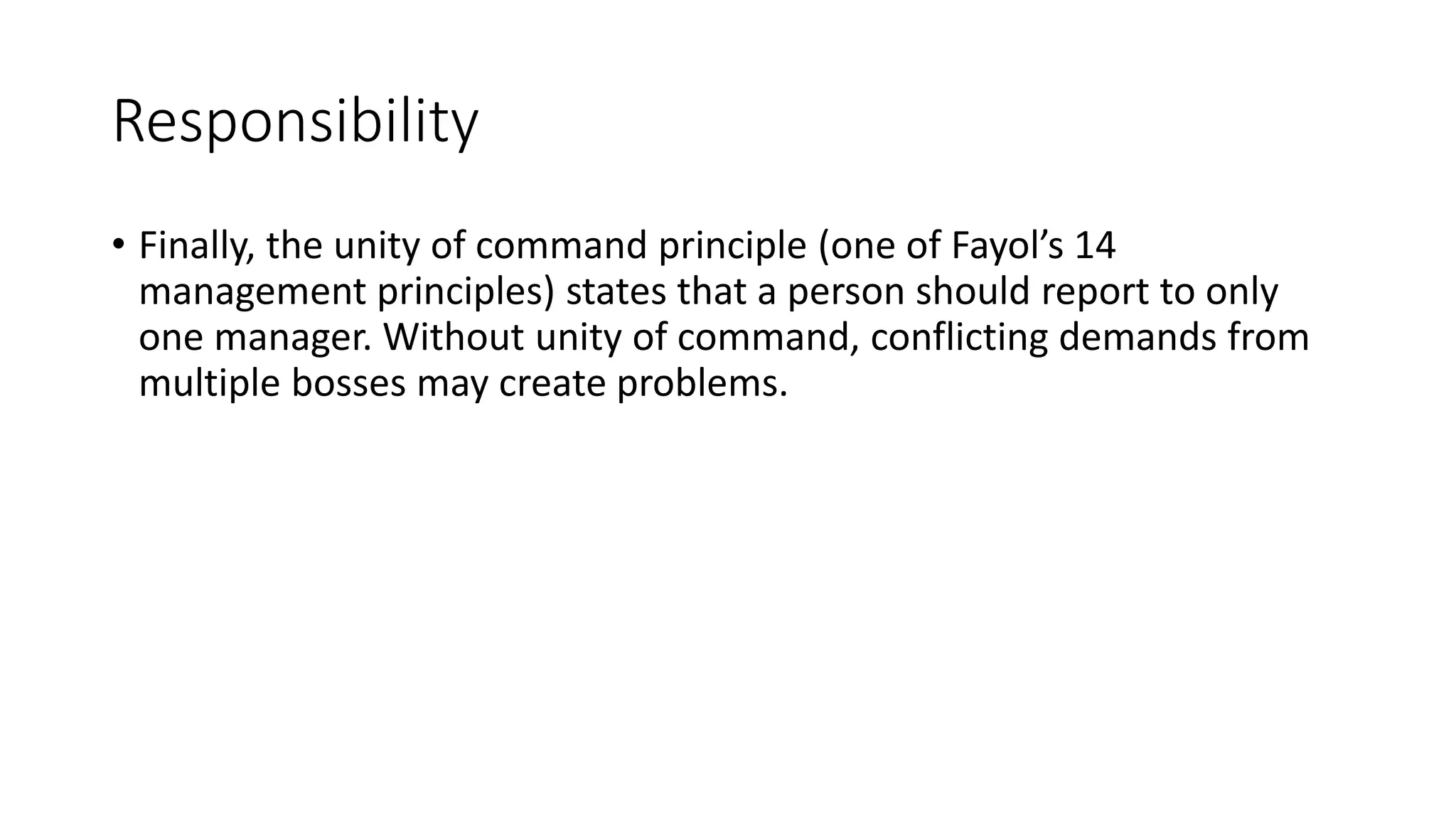Responsibility
• Finally, the unity of command principle (one of Fayol’s 14
management principles) states that a person should report to only
one manager. Without unity of command, conflicting demands from
multiple bosses may create problems.
 