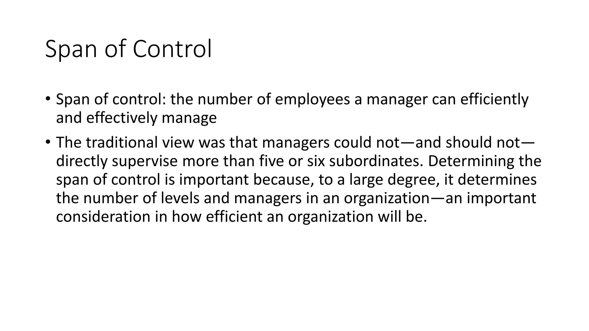 Span of Control
• Span of control: the number of employees a manager can efficiently
and effectively manage
• The traditional view was that managers could not—and should not—
directly supervise more than five or six subordinates. Determining the
span of control is important because, to a large degree, it determines
the number of levels and managers in an organization—an important
consideration in how efficient an organization will be.
 