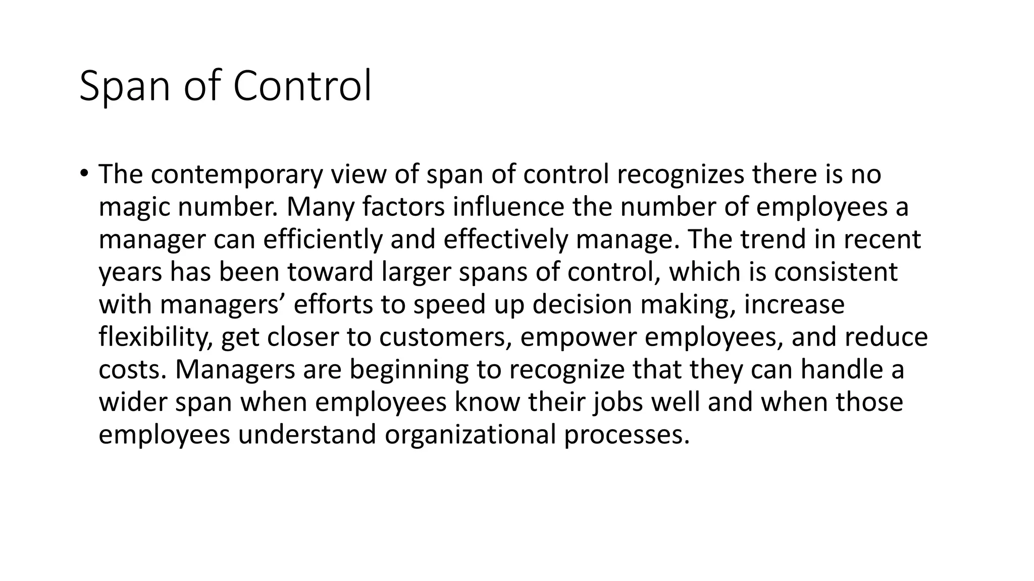 Span of Control
• The contemporary view of span of control recognizes there is no
magic number. Many factors influence the number of employees a
manager can efficiently and effectively manage. The trend in recent
years has been toward larger spans of control, which is consistent
with managers’ efforts to speed up decision making, increase
flexibility, get closer to customers, empower employees, and reduce
costs. Managers are beginning to recognize that they can handle a
wider span when employees know their jobs well and when those
employees understand organizational processes.
 