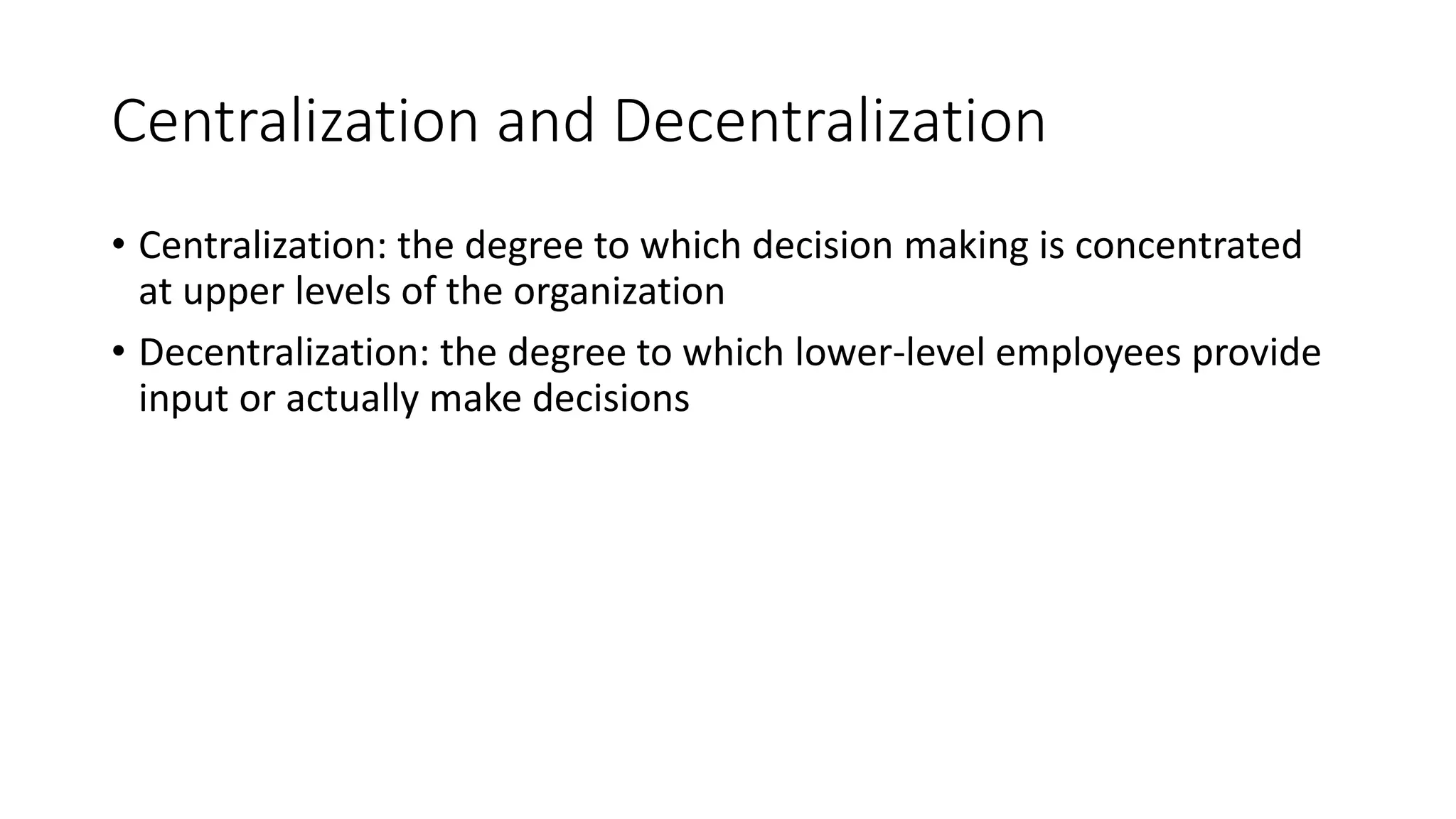 Centralization and Decentralization
• Centralization: the degree to which decision making is concentrated
at upper levels of the organization
• Decentralization: the degree to which lower-level employees provide
input or actually make decisions
 