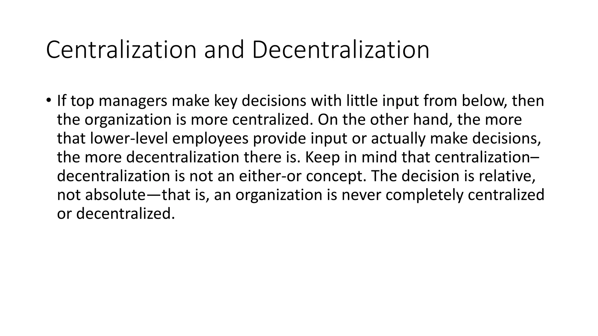 Centralization and Decentralization
• If top managers make key decisions with little input from below, then
the organization is more centralized. On the other hand, the more
that lower-level employees provide input or actually make decisions,
the more decentralization there is. Keep in mind that centralization–
decentralization is not an either-or concept. The decision is relative,
not absolute—that is, an organization is never completely centralized
or decentralized.
 