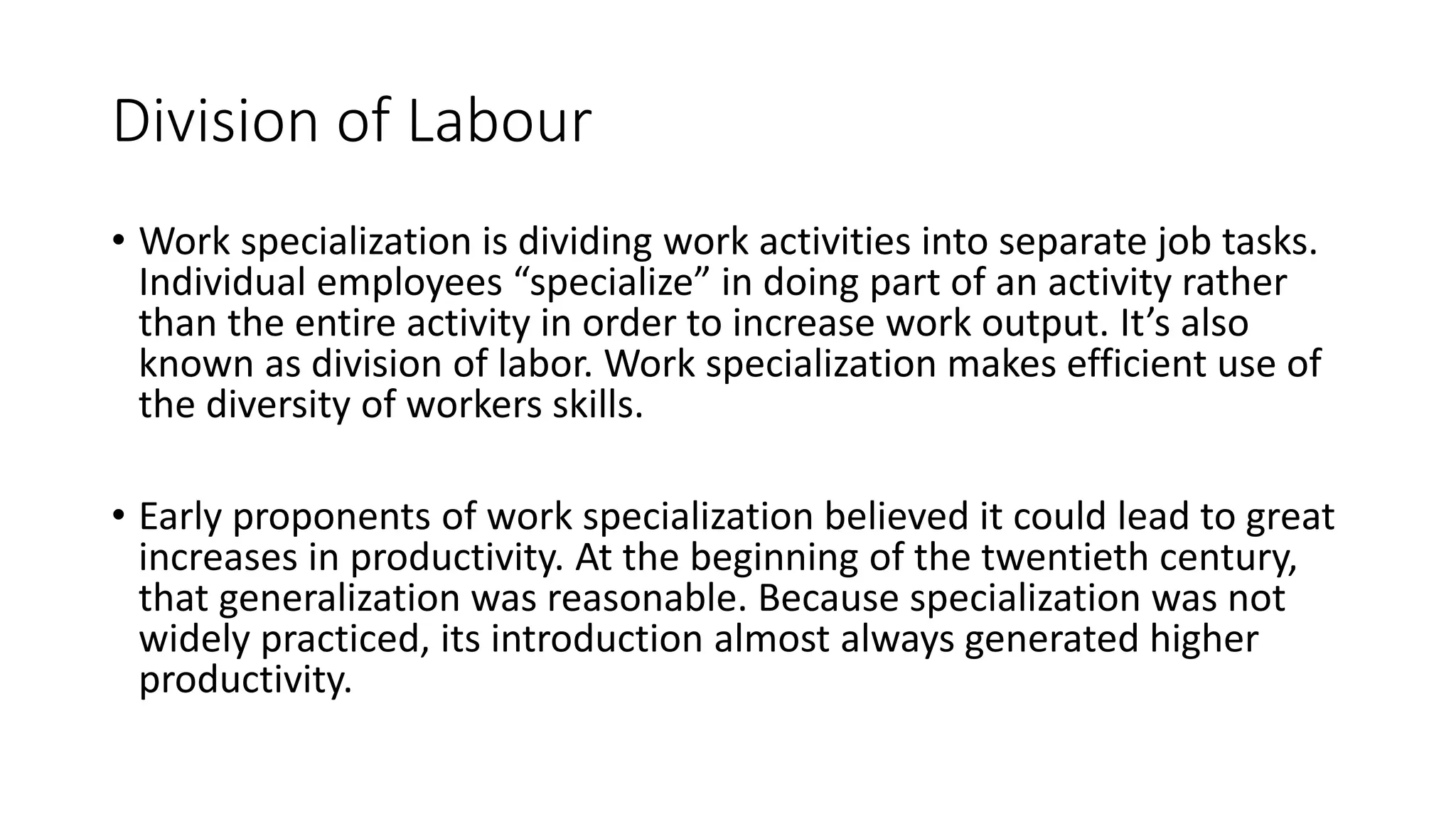 Division of Labour
• Work specialization is dividing work activities into separate job tasks.
Individual employees “specialize” in doing part of an activity rather
than the entire activity in order to increase work output. It’s also
known as division of labor. Work specialization makes efficient use of
the diversity of workers skills.
• Early proponents of work specialization believed it could lead to great
increases in productivity. At the beginning of the twentieth century,
that generalization was reasonable. Because specialization was not
widely practiced, its introduction almost always generated higher
productivity.
 