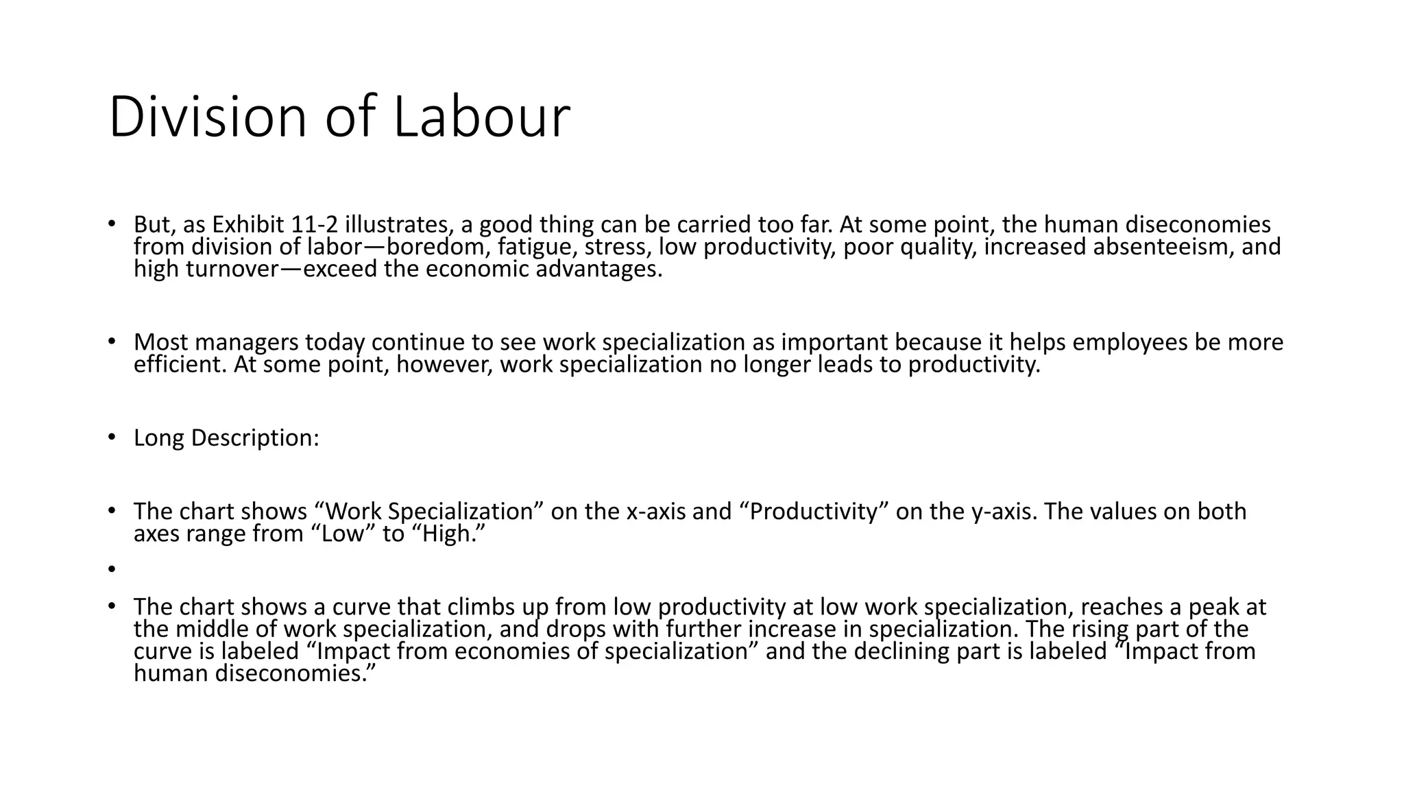 Division of Labour
• But, as Exhibit 11-2 illustrates, a good thing can be carried too far. At some point, the human diseconomies
from division of labor—boredom, fatigue, stress, low productivity, poor quality, increased absenteeism, and
high turnover—exceed the economic advantages.
• Most managers today continue to see work specialization as important because it helps employees be more
efficient. At some point, however, work specialization no longer leads to productivity.
• Long Description:
• The chart shows “Work Specialization” on the x-axis and “Productivity” on the y-axis. The values on both
axes range from “Low” to “High.”
•
• The chart shows a curve that climbs up from low productivity at low work specialization, reaches a peak at
the middle of work specialization, and drops with further increase in specialization. The rising part of the
curve is labeled “Impact from economies of specialization” and the declining part is labeled “Impact from
human diseconomies.”
 