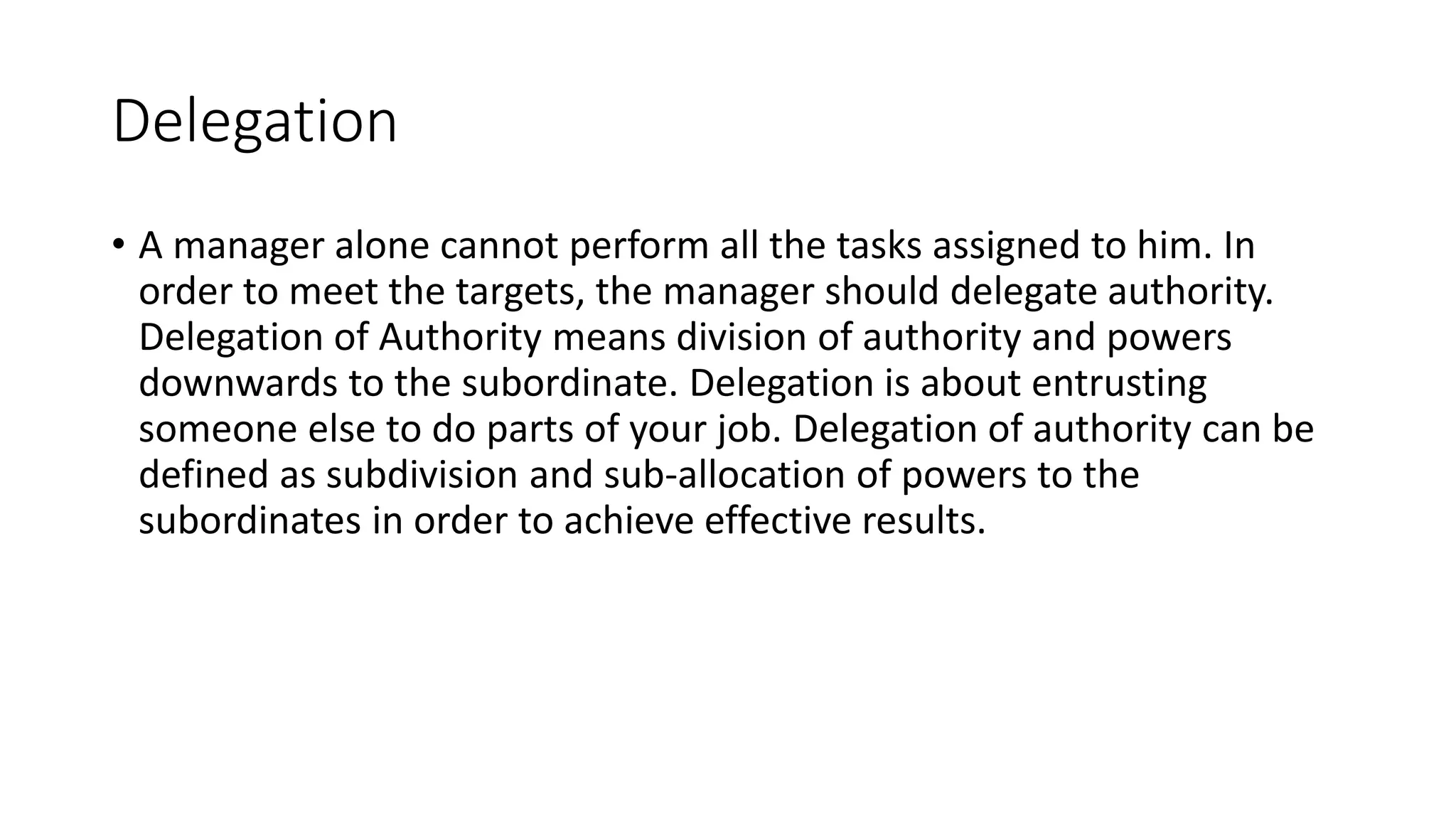 Delegation
• A manager alone cannot perform all the tasks assigned to him. In
order to meet the targets, the manager should delegate authority.
Delegation of Authority means division of authority and powers
downwards to the subordinate. Delegation is about entrusting
someone else to do parts of your job. Delegation of authority can be
defined as subdivision and sub-allocation of powers to the
subordinates in order to achieve effective results.
 