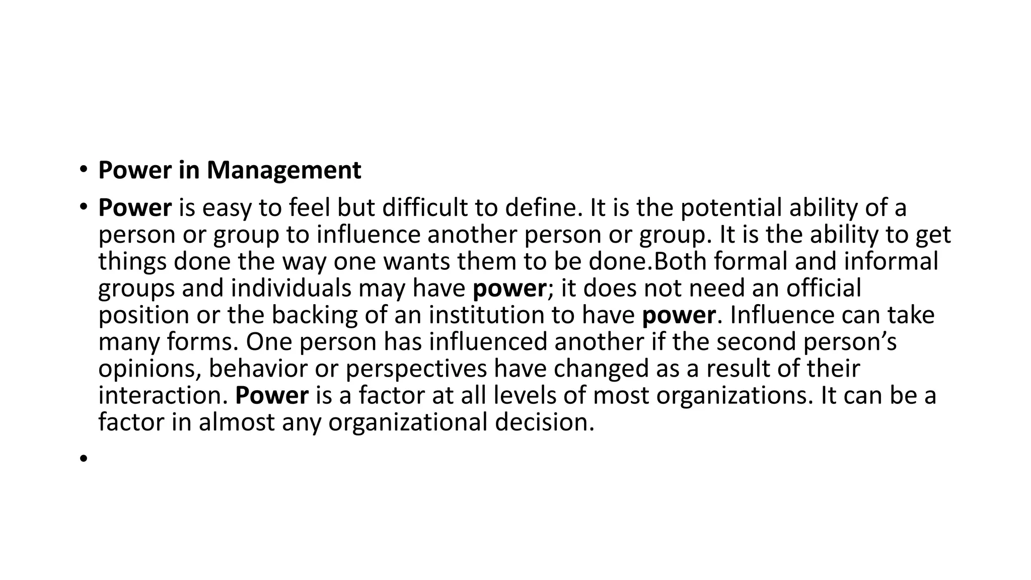 • Power in Management
• Power is easy to feel but difficult to define. It is the potential ability of a
person or group to influence another person or group. It is the ability to get
things done the way one wants them to be done.Both formal and informal
groups and individuals may have power; it does not need an official
position or the backing of an institution to have power. Influence can take
many forms. One person has influenced another if the second person’s
opinions, behavior or perspectives have changed as a result of their
interaction. Power is a factor at all levels of most organizations. It can be a
factor in almost any organizational decision.
•
 