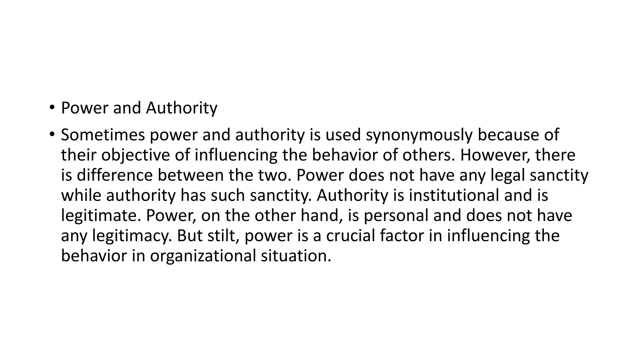 • Power and Authority
• Sometimes power and authority is used synonymously because of
their objective of influencing the behavior of others. However, there
is difference between the two. Power does not have any legal sanctity
while authority has such sanctity. Authority is institutional and is
legitimate. Power, on the other hand, is personal and does not have
any legitimacy. But stilt, power is a crucial factor in influencing the
behavior in organizational situation.
 