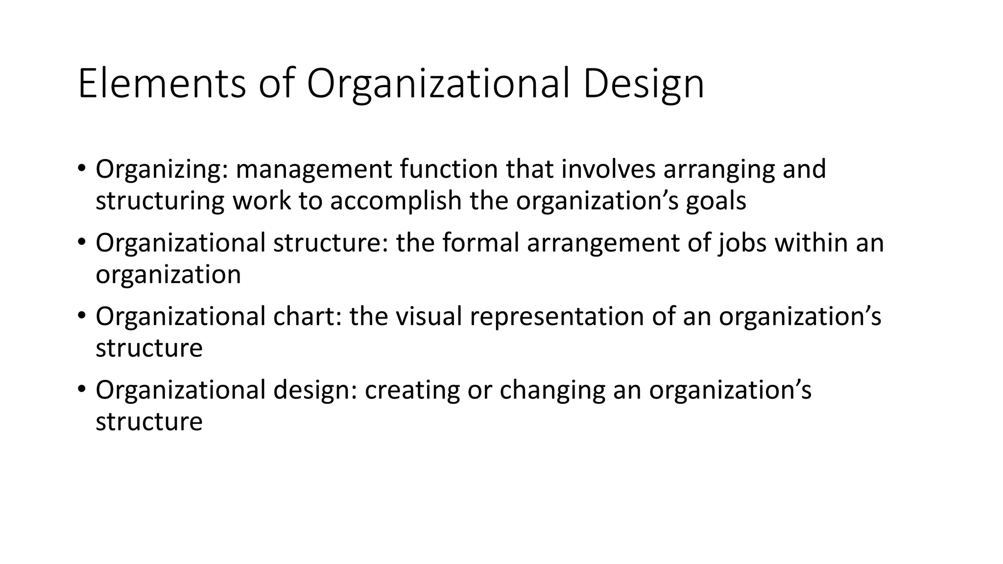 Elements of Organizational Design
• Organizing: management function that involves arranging and
structuring work to accomplish the organization’s goals
• Organizational structure: the formal arrangement of jobs within an
organization
• Organizational chart: the visual representation of an organization’s
structure
• Organizational design: creating or changing an organization’s
structure
 