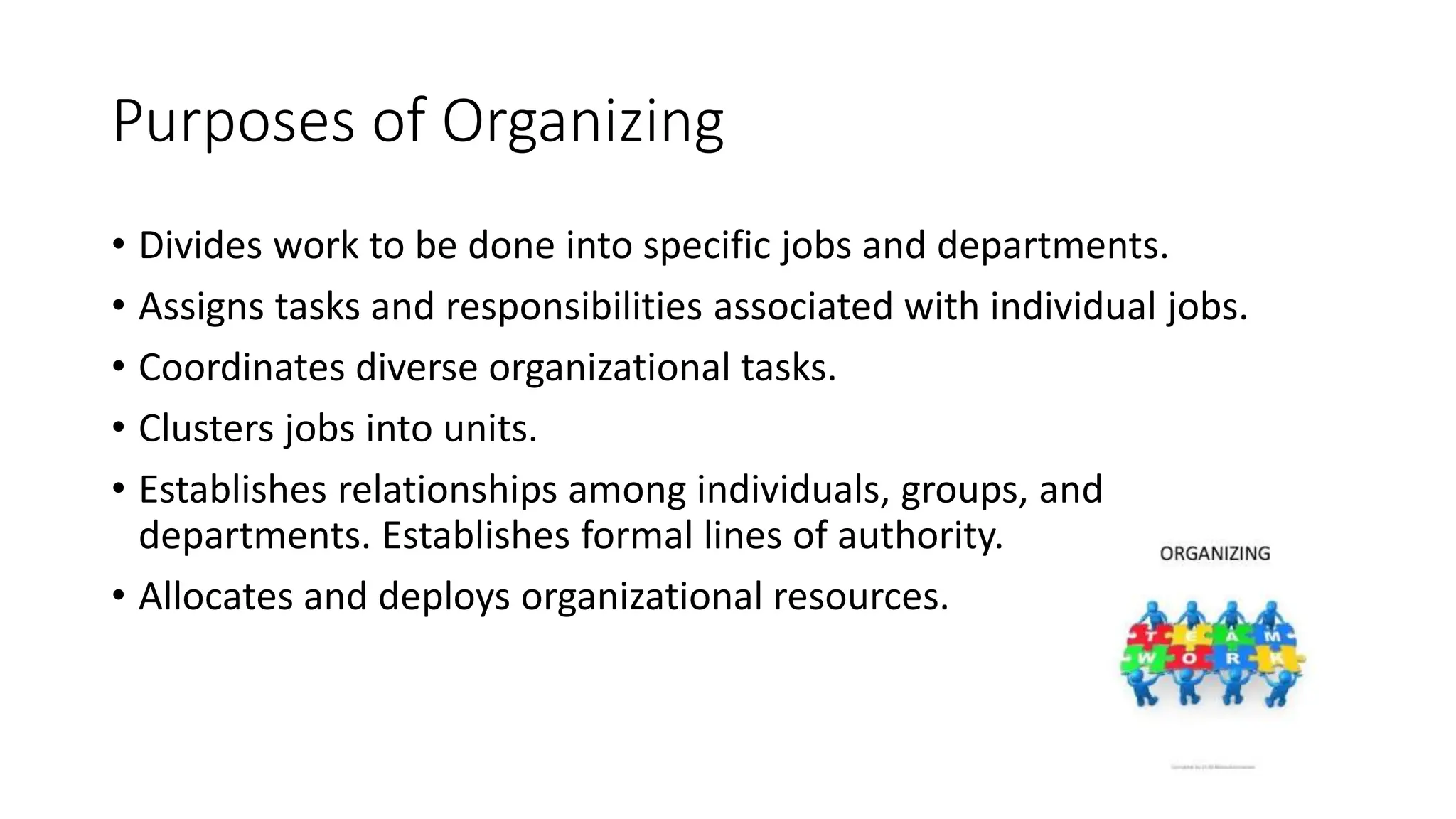Purposes of Organizing
• Divides work to be done into specific jobs and departments.
• Assigns tasks and responsibilities associated with individual jobs.
• Coordinates diverse organizational tasks.
• Clusters jobs into units.
• Establishes relationships among individuals, groups, and
departments. Establishes formal lines of authority.
• Allocates and deploys organizational resources.
 