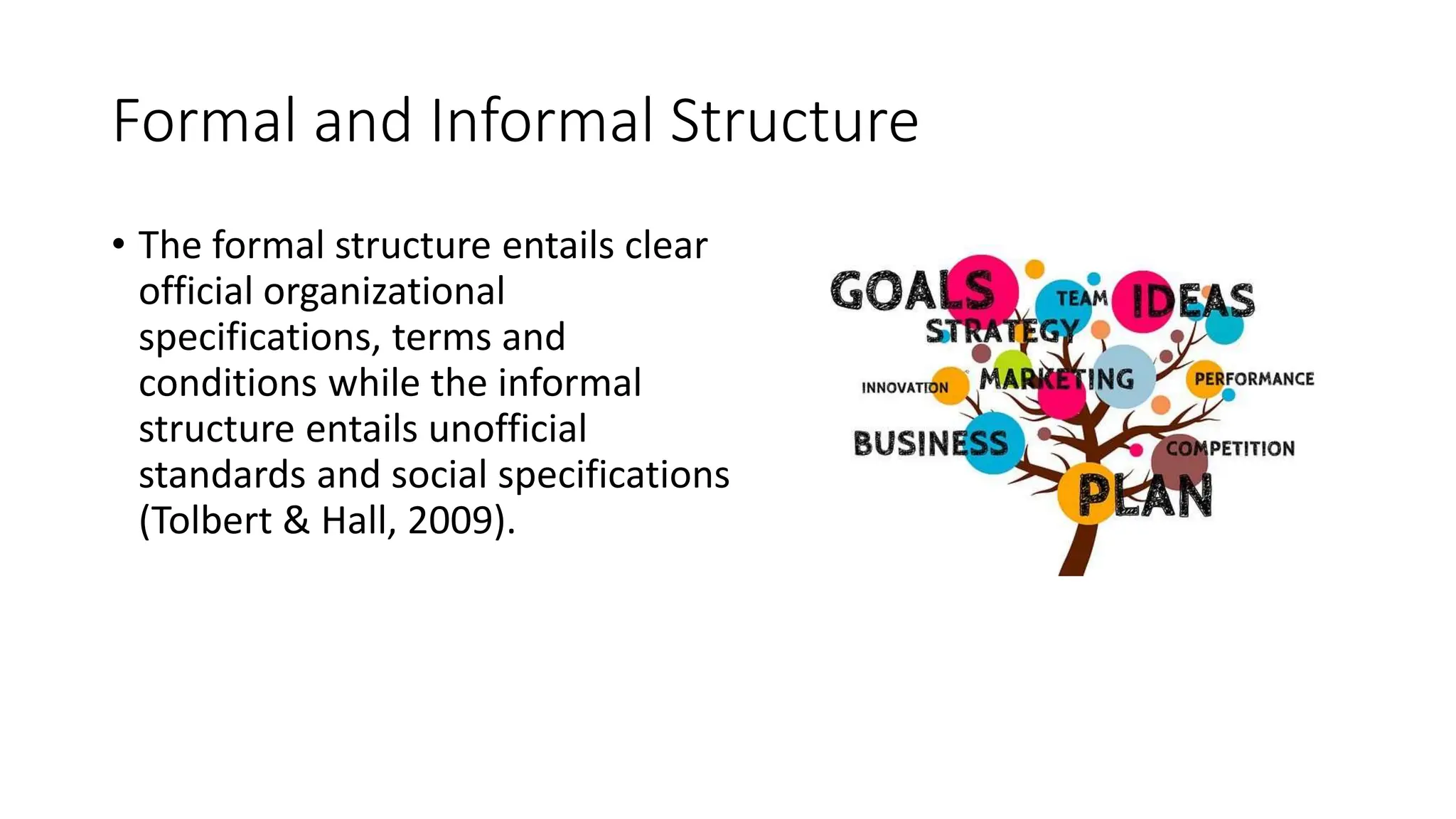 Formal and Informal Structure
• The formal structure entails clear
official organizational
specifications, terms and
conditions while the informal
structure entails unofficial
standards and social specifications
(Tolbert & Hall, 2009).
 