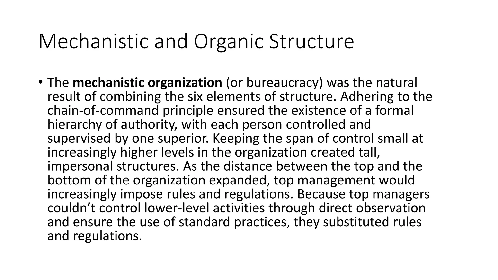Mechanistic and Organic Structure
• The mechanistic organization (or bureaucracy) was the natural
result of combining the six elements of structure. Adhering to the
chain-of-command principle ensured the existence of a formal
hierarchy of authority, with each person controlled and
supervised by one superior. Keeping the span of control small at
increasingly higher levels in the organization created tall,
impersonal structures. As the distance between the top and the
bottom of the organization expanded, top management would
increasingly impose rules and regulations. Because top managers
couldn’t control lower-level activities through direct observation
and ensure the use of standard practices, they substituted rules
and regulations.
 