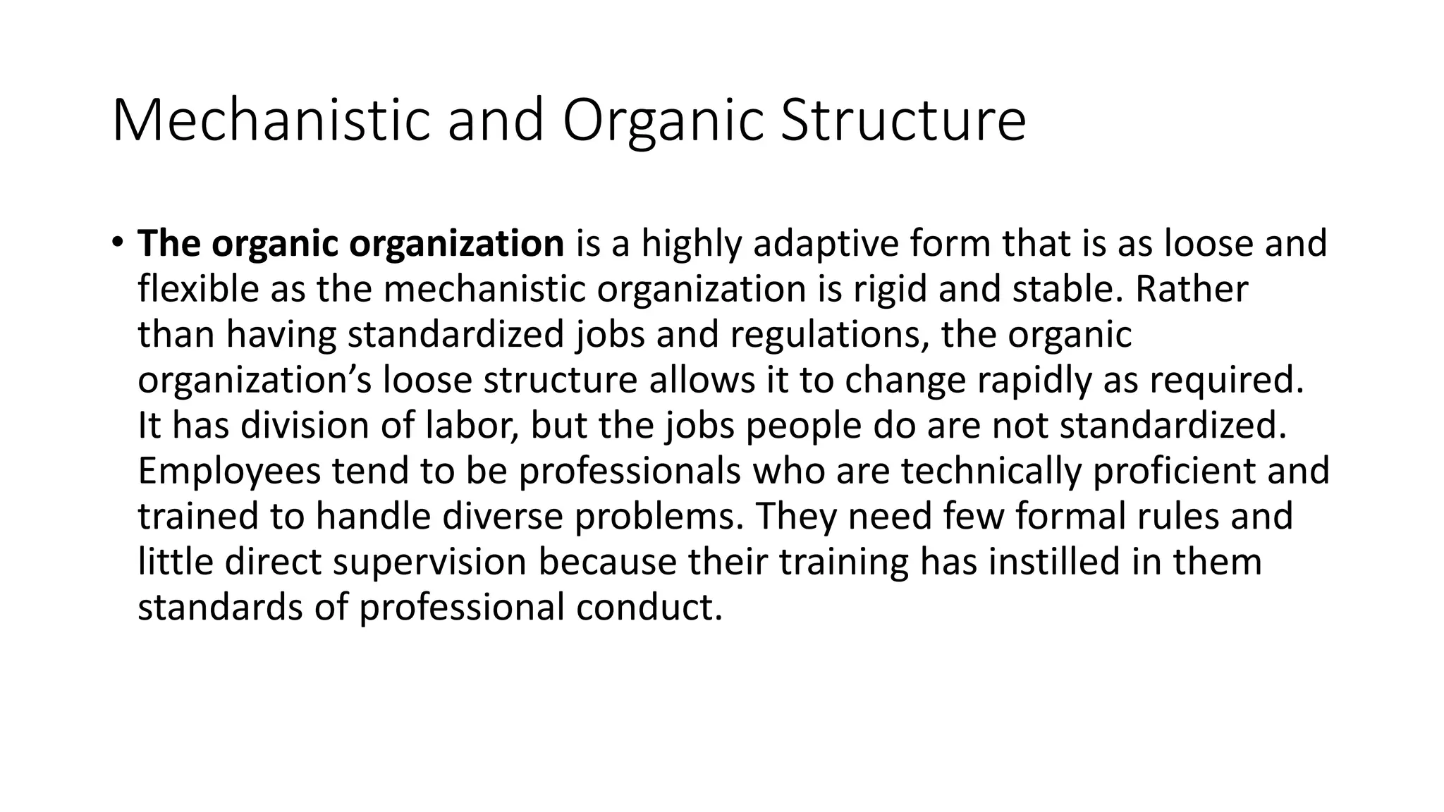 Mechanistic and Organic Structure
• The organic organization is a highly adaptive form that is as loose and
flexible as the mechanistic organization is rigid and stable. Rather
than having standardized jobs and regulations, the organic
organization’s loose structure allows it to change rapidly as required.
It has division of labor, but the jobs people do are not standardized.
Employees tend to be professionals who are technically proficient and
trained to handle diverse problems. They need few formal rules and
little direct supervision because their training has instilled in them
standards of professional conduct.
 