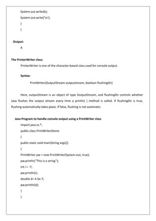 System.out.write(b);
System.out.write('n');
}
}
Output:
A
The PrinterWriter class:
PrinterWriter is one of the character-based class used for console output.
Syntax:
PrintWriter(OutputStream outputstream, boolean flushingOn)
Here, outputStream is an object of type OutputStream, and flushingOn controls whether
Java flushes the output stream every time a println( ) method is called. If flushingOn is true,
flushing automatically takes place. If false, flushing is not automatic.
Java Program to handle console output using a PrintWriter class
import java.io.*;
public class PrintWriterDemo
{
public static void main(String args[])
{
PrintWriter pw = new PrintWriter(System.out, true);
pw.println(“This is a string”);
int i = -7;
pw.println(i);
double d= 4.5e-7;
pw.println(d);
}
}
 
