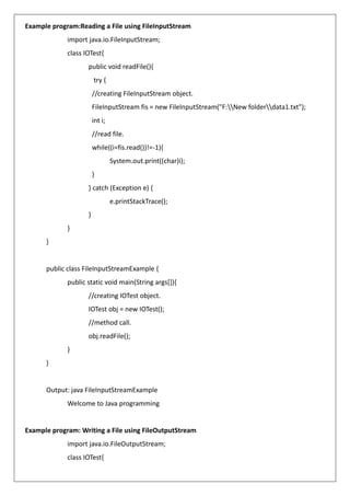 Example program:Reading a File using FileInputStream
import java.io.FileInputStream;
class IOTest{
public void readFile(){
try {
//creating FileInputStream object.
FileInputStream fis = new FileInputStream("F:New folderdata1.txt");
int i;
//read file.
while((i=fis.read())!=-1){
System.out.print((char)i);
}
} catch (Exception e) {
e.printStackTrace();
}
}
}
public class FileInputStreamExample {
public static void main(String args[]){
//creating IOTest object.
IOTest obj = new IOTest();
//method call.
obj.readFile();
}
}
Output: java FileInputStreamExample
Welcome to Java programming
Example program: Writing a File using FileOutputStream
import java.io.FileOutputStream;
class IOTest{
 