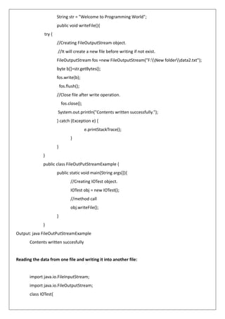 String str = "Welcome to Programming World";
public void writeFile(){
try {
//Creating FileOutputStream object.
//It will create a new file before writing if not exist.
FileOutputStream fos =new FileOutputStream("F:New folderdata2.txt");
byte b[]=str.getBytes();
fos.write(b);
fos.flush();
//Close file after write operation.
fos.close();
System.out.println("Contents written successfully.");
} catch (Exception e) {
e.printStackTrace();
}
}
}
public class FileOutPutStreamExample {
public static void main(String args[]){
//Creating IOTest object.
IOTest obj = new IOTest();
//method call
obj.writeFile();
}
}
Output: java FileOutPutStreamExample
Contents written succesfully
Reading the data from one file and writing it into another file:
import java.io.FileInputStream;
import java.io.FileOutputStream;
class IOTest{
 