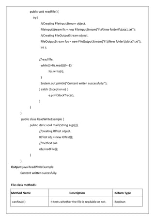 public void readFile(){
try {
//Creating FileInputStream object.
FileInputStream fis = new FileInputStream("F:New folderdata1.txt");
//Creating FileOutputStream object.
FileOutputStream fos = new FileOutputStream("F:New folderdata7.txt");
int i;
//read file.
while((i=fis.read())!=-1){
fos.write(i);
}
System.out.println("Content writen successfully.");
} catch (Exception e) {
e.printStackTrace();
}
}
}
public class ReadWriteExample {
public static void main(String args[]){
//creating IOTest object.
IOTest obj = new IOTest();
//method call.
obj.readFile();
}
}
Output: java ReadWriteExample
Content written succesfully.
File class methods:
Method Name Description Return Type
canRead() It tests whether the file is readable or not. Boolean
 