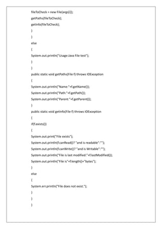 fileToCheck = new File(args[i]);
getPaths(fileToCheck);
getInfo(fileToCheck);
}
}
else
{
System.out.println("Usage:Java File test");
}
}
public static void getPaths(File f) throws IOException
{
System.out.println("Name:"+f.getName());
System.out.println("Path:"+f.getPath());
System.out.println("Parent:"+f.getParent());
}
public static void getInfo(File f) throws IOException
{
if(f.exists())
{
System.out.print("File exists");
System.out.println(f.canRead()? "and is readable":"");
System.out.println(f.canWrite()? "and is Writable":"");
System.out.println("File is last modified:"+f.lastModified());
System.out.println("File is"+f.length()+"bytes");
}
else
{
System.err.println("File does not exist.");
}
}
}
 