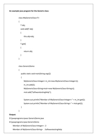 An example java program for the Generic class:
class MyGenericClass<T>
{
T obj;
void add(T obj)
{
this.obj=obj;
}
T get()
{
return obj;
}
}
class GenericDemo
{
public static void main(String args[])
{
MyGenericClass<Integer> m_int=new MyGenericClass<Integer>();
m_int.add(2);
MyGenericClass<String>mstr=new MyGenericClass<String>();
mstr.add("SoftwaretestingHelp");
System.out.println("Member of MyGenericClass<Integer>:" + m_int.get());
System.out.println("Member of MyGenericClass<String>:" + mstr.get());
}
}
Output:
D:javaprograms>javac GenericDemo.java
D:javaprograms>java GenericDemo
Member of MyGenericClass<Integer> : 2
Member of MyGenericClass<String> : SoftwaretestingHelp
 