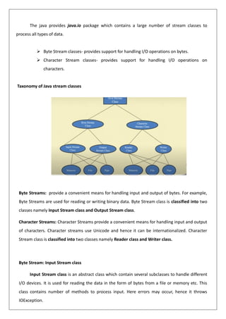 The java provides java.io package which contains a large number of stream classes to
process all types of data.
➢ Byte Stream classes- provides support for handling I/O operations on bytes.
➢ Character Stream classes- provides support for handling I/O operations on
characters.
Taxonomy of Java stream classes
Byte Streams: provide a convenient means for handling input and output of bytes. For example,
Byte Streams are used for reading or writing binary data. Byte Stream class is classified into two
classes namely Input Stream class and Output Stream class.
Character Streams: Character Streams provide a convenient means for handling input and output
of characters. Character streams use Unicode and hence it can be internationalized. Character
Stream class is classified into two classes namely Reader class and Writer class.
Byte Stream: Input Stream class
Input Stream class is an abstract class which contain several subclasses to handle different
I/O devices. It is used for reading the data in the form of bytes from a file or memory etc. This
class contains number of methods to process input. Here errors may occur, hence it throws
IOException.
 