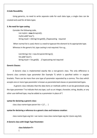2.Code Reusability
Using generics, no need to write separate code for each data type, a single class can be
created and used for all data types
3. No need for type casting
Consider the following code,
List mylist = new ArrayList();
mylist.add("Java");
String mystr = (String) list.get(0); //typecasting required
When normal list is used, there is a need to typecast the element to its appropriate type.
Whereas in the generic list, type casting is not required. For e.g.,
List<String> list = new ArrayList<String>();
list.add("Java");
String mystr = list.get(0); // typecasting not required
Generic Classes:
A Generic class is implemented exactly like a non-generic class. The only difference is
Generic class contains type parameter (for Example T) which is specified within <> angular
brackets. There can be more than one type of parameter separated by a comma. The class which
accepts one or more type parameter is known as parameterized classes or parameterized types.
A generic class indicates that the data items or methods within it can be generalized using
the type parameter T to indicate that any type, such as an integer, character, string, double, or any
other user-defined type, may be added as a parameter in place of T.
syntax for declaring a generic class:
class class-name<type-param-list > { // … }
syntax for declaring a reference to a generic class and instance creation:
class-name<type-arg-list > var-name =new class-name<type-arg-list >(cons-arg-list);
A Generic class with Single Type Parameter:
class Solution<T>
{
 